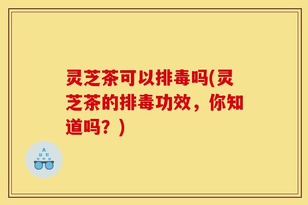 灵芝茶可以排毒吗(灵芝茶的排毒功效，你知道吗？)-第1张图片-灵芝之家