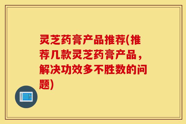 灵芝药膏产品推荐(推荐几款灵芝药膏产品,解决功效多不胜数的问题)-第1张图片-灵芝之家 灵芝药膏产品推荐(推荐几款灵芝药膏产品,解决功效多不胜数的问题)-第1张图片-灵芝之家