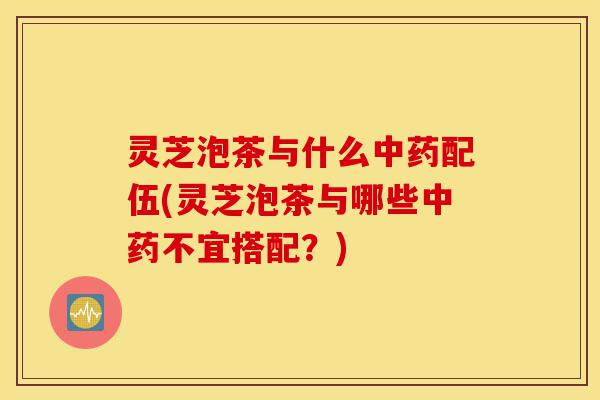 灵芝泡茶与什么中药配伍(灵芝泡茶与哪些中药不宜搭配？)-第1张图片-灵芝之家
