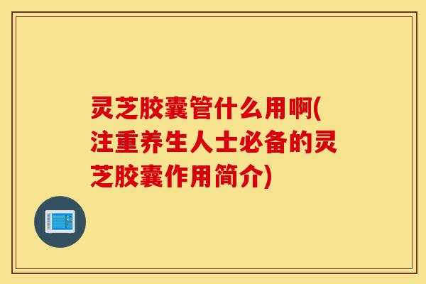灵芝胶囊管什么用啊(注重养生人士必备的灵芝胶囊作用简介)-第1张图片-灵芝之家 灵芝胶囊管什么用啊(注重养生人士必备的灵芝胶囊作用简介)-第1张图片-灵芝之家