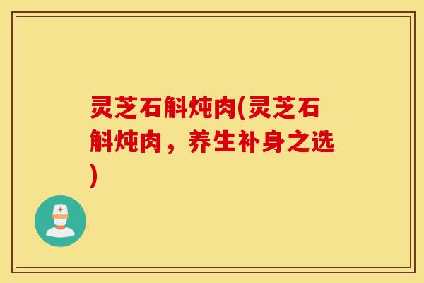 灵芝石斛炖肉(灵芝石斛炖肉，养生补身之选)-第1张图片-灵芝之家