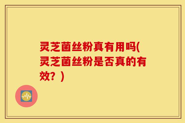 灵芝菌丝粉真有用吗(灵芝菌丝粉是否真的有效？)-第1张图片-灵芝之家