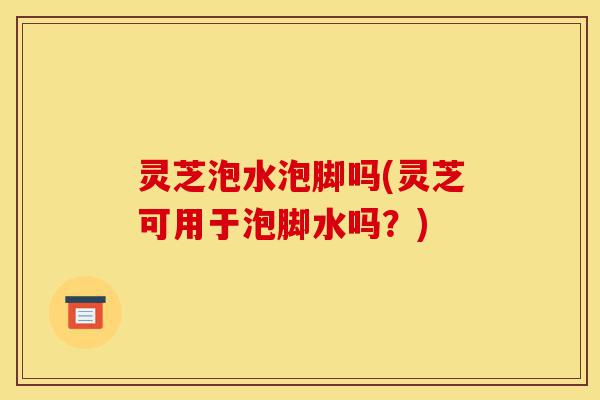 灵芝泡水泡脚吗(灵芝可用于泡脚水吗?)-第1张图片-灵芝之家 灵芝泡水泡脚吗(灵芝可用于泡脚水吗?)-第1张图片-灵芝之家