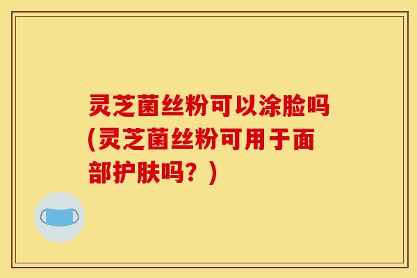 灵芝菌丝粉可以涂脸吗(灵芝菌丝粉可用于面部护肤吗?)-第1张图片-灵芝之家 灵芝菌丝粉可以涂脸吗(灵芝菌丝粉可用于面部护肤吗?)-第1张图片-灵芝之家