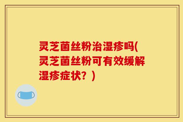灵芝菌丝粉治湿疹吗(灵芝菌丝粉可有效缓解湿疹症状?)-第1张图片-灵芝之家 灵芝菌丝粉治湿疹吗(灵芝菌丝粉可有效缓解湿疹症状?)-第1张图片-灵芝之家