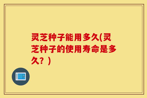 灵芝种子能用多久(灵芝种子的使用寿命是多久?)-第1张图片-灵芝之家 灵芝种子能用多久(灵芝种子的使用寿命是多久?)-第1张图片-灵芝之家