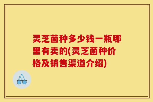 灵芝菌种多少钱一瓶哪里有卖的(灵芝菌种价格及销售渠道介绍)-第1张图片-灵芝之家 灵芝菌种多少钱一瓶哪里有卖的(灵芝菌种价格及销售渠道介绍)-第1张图片-灵芝之家