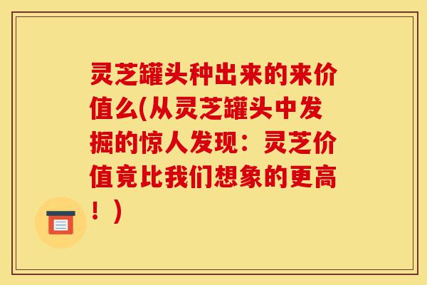 灵芝罐头种出来的来价值么(从灵芝罐头中发掘的惊人发现:灵芝价值竟比我们想象的更高!)-第1张图片-灵芝之家 灵芝罐头种出来的来价值么(从灵芝罐头中发掘的惊人发现:灵芝价值竟比我们想象的更高!)-第1张图片-灵芝之家