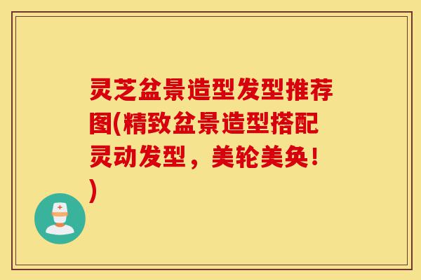 灵芝盆景造型发型推荐图(精致盆景造型搭配灵动发型,美轮美奂!)-第1张图片-灵芝之家 灵芝盆景造型发型推荐图(精致盆景造型搭配灵动发型,美轮美奂!)-第1张图片-灵芝之家