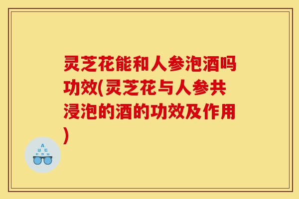 灵芝花能和人参泡酒吗功效(灵芝花与人参共浸泡的酒的功效及作用)-第1张图片-灵芝之家