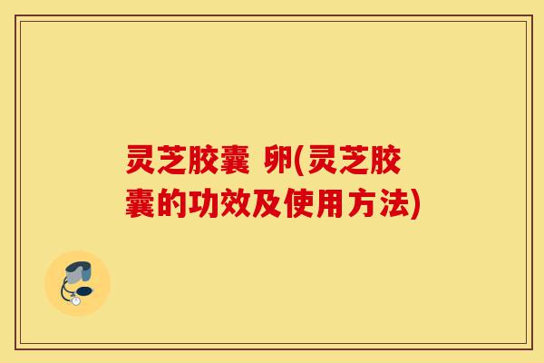 灵芝胶囊 卵(灵芝胶囊的功效及使用方法)-第1张图片-灵芝之家
