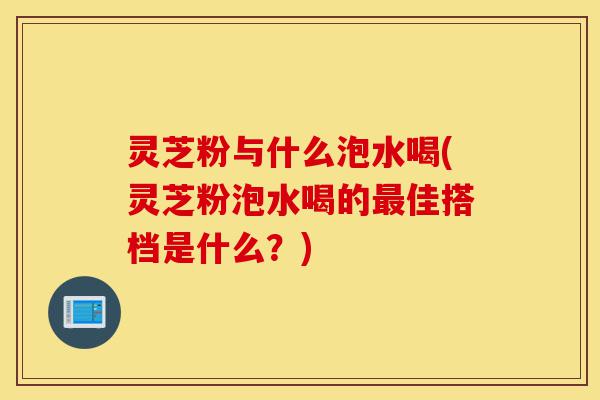灵芝粉与什么泡水喝(灵芝粉泡水喝的最佳搭档是什么？)-第1张图片-灵芝之家