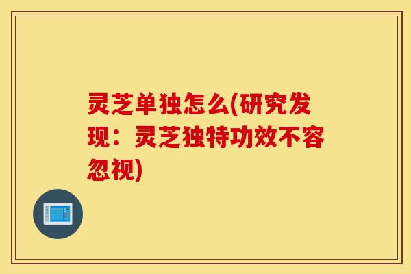 灵芝单独怎么(研究发现:灵芝独特功效不容忽视)-第1张图片-灵芝之家 灵芝单独怎么(研究发现:灵芝独特功效不容忽视)-第1张图片-灵芝之家