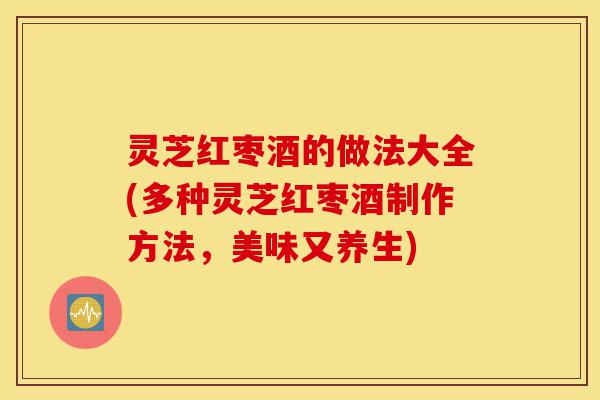 灵芝红枣酒的做法大全(多种灵芝红枣酒制作方法,美味又养生)-第1张图片-灵芝之家 灵芝红枣酒的做法大全(多种灵芝红枣酒制作方法,美味又养生)-第1张图片-灵芝之家