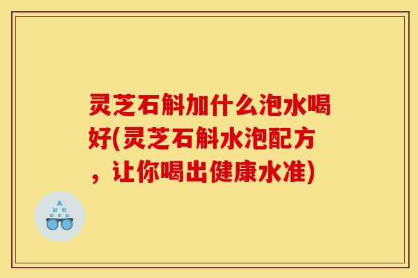 灵芝石斛加什么泡水喝好(灵芝石斛水泡配方,让你喝出健康水准)-第1张图片-灵芝之家 灵芝石斛加什么泡水喝好(灵芝石斛水泡配方,让你喝出健康水准)-第1张图片-灵芝之家