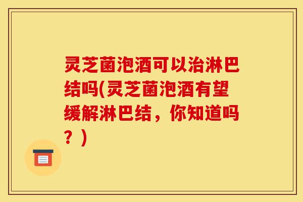 灵芝菌泡酒可以治淋巴结吗(灵芝菌泡酒有望缓解淋巴结，你知道吗？)-第1张图片-灵芝之家