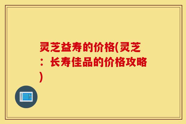 灵芝益寿的价格(灵芝:长寿佳品的价格攻略)-第1张图片-灵芝之家 灵芝益寿的价格(灵芝:长寿佳品的价格攻略)-第1张图片-灵芝之家