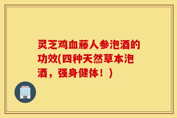 灵芝鸡血藤人参泡酒的功效(四种天然草本泡酒,强身健体!)-第1张图片-灵芝之家 灵芝鸡血藤人参泡酒的功效(四种天然草本泡酒,强身健体!)-第1张图片-灵芝之家