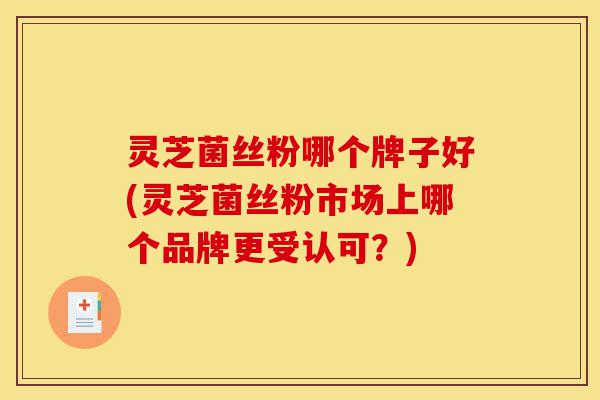 灵芝菌丝粉哪个牌子好(灵芝菌丝粉市场上哪个品牌更受认可?)-第1张图片-灵芝之家 灵芝菌丝粉哪个牌子好(灵芝菌丝粉市场上哪个品牌更受认可?)-第1张图片-灵芝之家