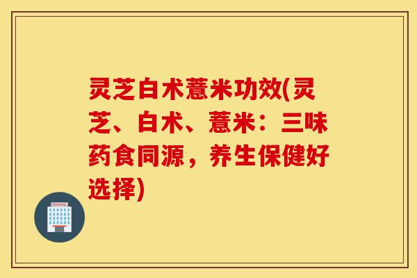 灵芝白术薏米功效(灵芝、白术、薏米:三味药食同源,养生保健好选择)-第1张图片-灵芝之家 灵芝白术薏米功效(灵芝、白术、薏米:三味药食同源,养生保健好选择)-第1张图片-灵芝之家
