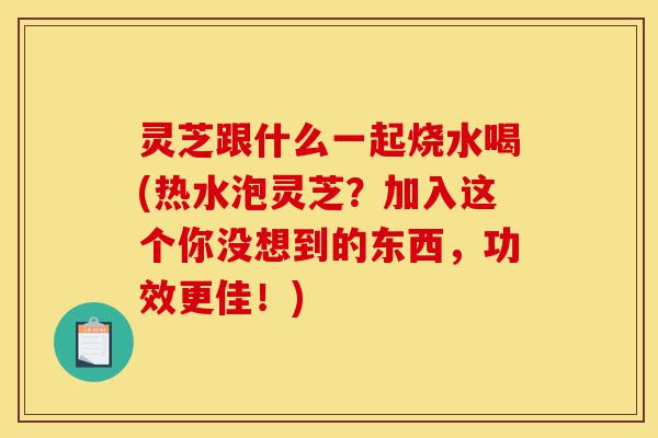 灵芝跟什么一起烧水喝(热水泡灵芝?加入这个你没想到的东西,功效更佳!)-第1张图片-灵芝之家 灵芝跟什么一起烧水喝(热水泡灵芝?加入这个你没想到的东西,功效更佳!)-第1张图片-灵芝之家