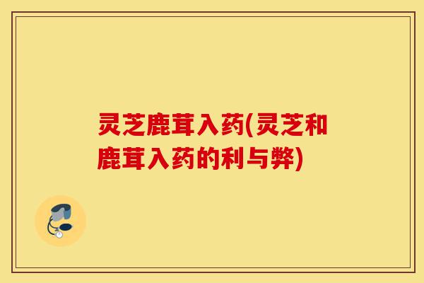 灵芝鹿茸入药(灵芝和鹿茸入药的利与弊)-第1张图片-灵芝之家 灵芝鹿茸入药(灵芝和鹿茸入药的利与弊)-第1张图片-灵芝之家