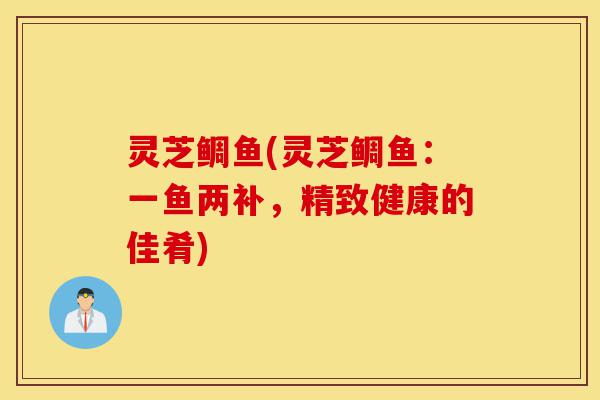 灵芝鲷鱼(灵芝鲷鱼:一鱼两补,精致健康的佳肴)-第1张图片-灵芝之家 灵芝鲷鱼(灵芝鲷鱼:一鱼两补,精致健康的佳肴)-第1张图片-灵芝之家
