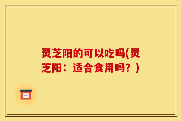 灵芝阳的可以吃吗(灵芝阳:适合食用吗?)-第1张图片-灵芝之家 灵芝阳的可以吃吗(灵芝阳:适合食用吗?)-第1张图片-灵芝之家
