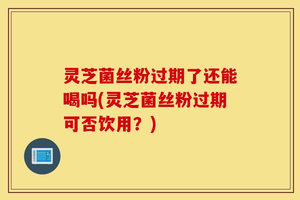 灵芝菌丝粉过期了还能喝吗(灵芝菌丝粉过期可否饮用?)-第1张图片-灵芝之家 灵芝菌丝粉过期了还能喝吗(灵芝菌丝粉过期可否饮用?)-第1张图片-灵芝之家