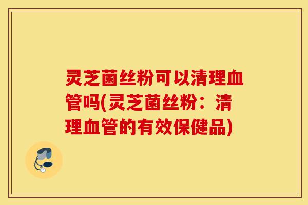 灵芝菌丝粉可以清理血管吗(灵芝菌丝粉:清理血管的有效保健品)-第1张图片-灵芝之家 灵芝菌丝粉可以清理血管吗(灵芝菌丝粉:清理血管的有效保健品)-第1张图片-灵芝之家