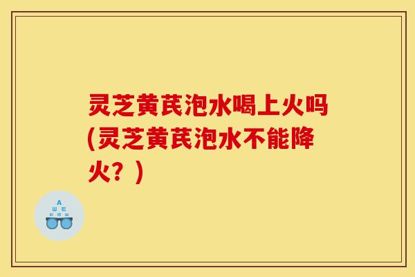 灵芝黄芪泡水喝上火吗(灵芝黄芪泡水不能降火?)-第1张图片-灵芝之家 灵芝黄芪泡水喝上火吗(灵芝黄芪泡水不能降火?)-第1张图片-灵芝之家