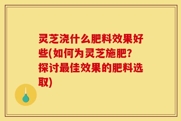 灵芝浇什么肥料效果好些(如何为灵芝施肥？探讨最佳效果的肥料选取)-第1张图片-灵芝之家