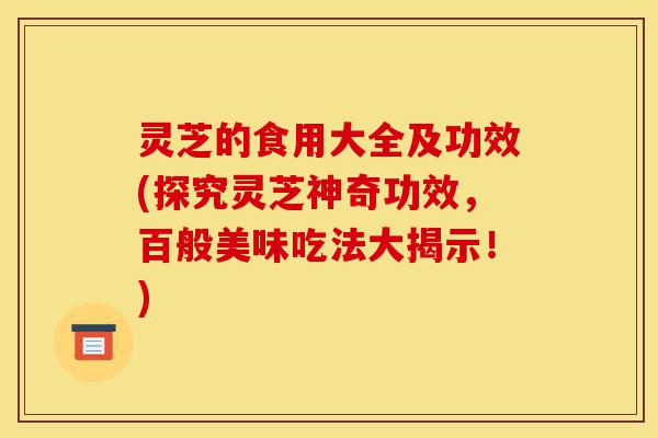 灵芝的食用大全及功效(探究灵芝神奇功效，百般美味吃法大揭示！)-第1张图片-灵芝之家