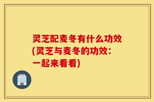 灵芝配麦冬有什么功效(灵芝与麦冬的功效:一起来看看)-第1张图片-灵芝之家 灵芝配麦冬有什么功效(灵芝与麦冬的功效:一起来看看)-第1张图片-灵芝之家