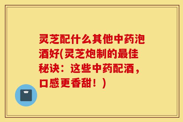 灵芝配什么其他中药泡酒好(灵芝炮制的最佳秘诀：这些中药配酒，口感更香甜！)-第1张图片-灵芝之家