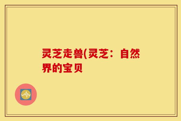 灵芝走兽(灵芝：自然界的宝贝-第1张图片-灵芝之家
