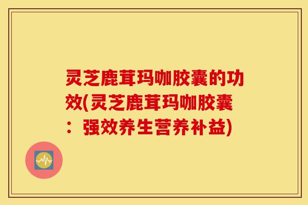 灵芝鹿茸玛咖胶囊的功效(灵芝鹿茸玛咖胶囊:强效养生营养补益)-第1张图片-灵芝之家 灵芝鹿茸玛咖胶囊的功效(灵芝鹿茸玛咖胶囊:强效养生营养补益)-第1张图片-灵芝之家