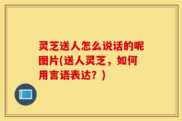 灵芝送人怎么说话的呢图片(送人灵芝,如何用言语表达?)-第1张图片-灵芝之家 灵芝送人怎么说话的呢图片(送人灵芝,如何用言语表达?)-第1张图片-灵芝之家