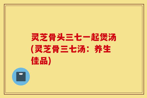 灵芝骨头三七一起煲汤(灵芝骨三七汤:养生佳品)-第1张图片-灵芝之家 灵芝骨头三七一起煲汤(灵芝骨三七汤:养生佳品)-第1张图片-灵芝之家