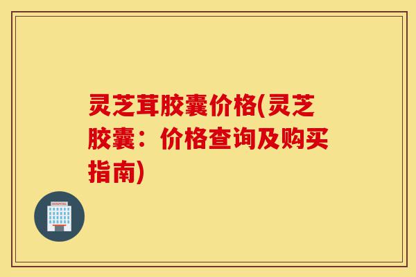 灵芝茸胶囊价格(灵芝胶囊:价格查询及购买指南)-第1张图片-灵芝之家 灵芝茸胶囊价格(灵芝胶囊:价格查询及购买指南)-第1张图片-灵芝之家
