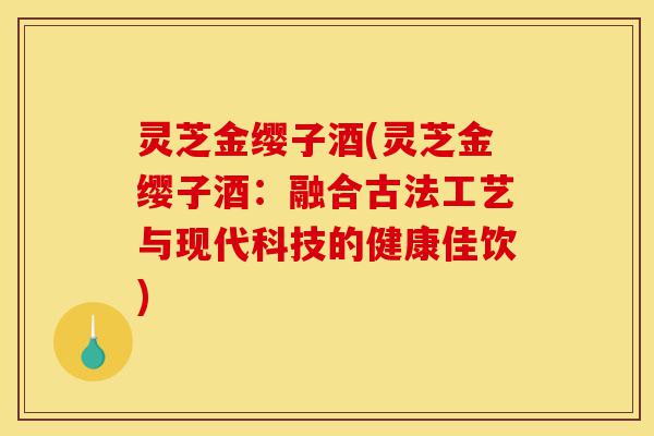 灵芝金缨子酒(灵芝金缨子酒:融合古法工艺与现代科技的健康佳饮)-第1张图片-灵芝之家 灵芝金缨子酒(灵芝金缨子酒:融合古法工艺与现代科技的健康佳饮)-第1张图片-灵芝之家