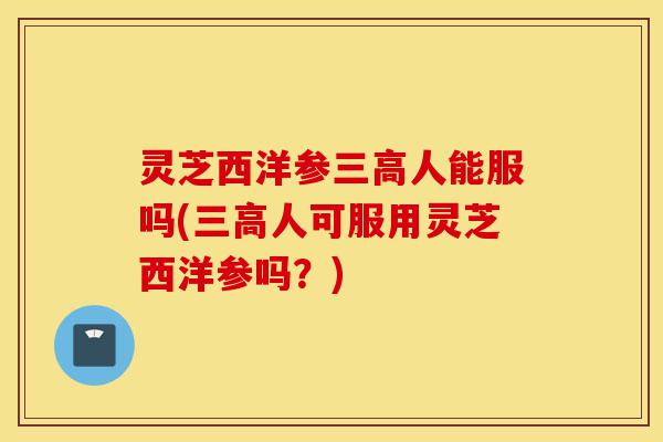 灵芝西洋参三高人能服吗(三高人可服用灵芝西洋参吗?)-第1张图片-灵芝之家 灵芝西洋参三高人能服吗(三高人可服用灵芝西洋参吗?)-第1张图片-灵芝之家