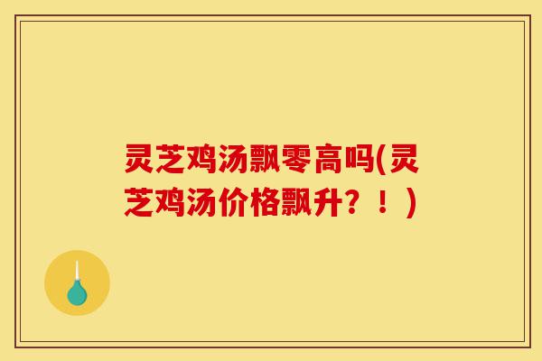 灵芝鸡汤飘零高吗(灵芝鸡汤价格飘升?!)-第1张图片-灵芝之家 灵芝鸡汤飘零高吗(灵芝鸡汤价格飘升?!)-第1张图片-灵芝之家