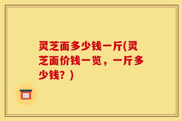 灵芝面多少钱一斤(灵芝面价钱一览,一斤多少钱?)-第1张图片-灵芝之家 灵芝面多少钱一斤(灵芝面价钱一览,一斤多少钱?)-第1张图片-灵芝之家