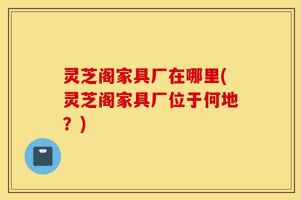 灵芝阁家具厂在哪里(灵芝阁家具厂位于何地?)-第1张图片-灵芝之家 灵芝阁家具厂在哪里(灵芝阁家具厂位于何地?)-第1张图片-灵芝之家