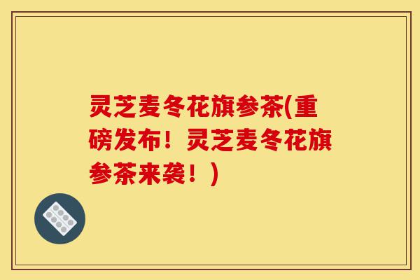 灵芝麦冬花旗参茶(重磅发布!灵芝麦冬花旗参茶来袭!)-第1张图片-灵芝之家 灵芝麦冬花旗参茶(重磅发布!灵芝麦冬花旗参茶来袭!)-第1张图片-灵芝之家