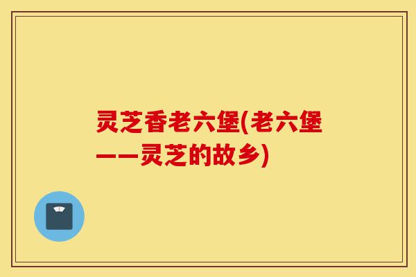灵芝香老六堡(老六堡——灵芝的故乡)-第1张图片-灵芝之家 灵芝香老六堡(老六堡——灵芝的故乡)-第1张图片-灵芝之家
