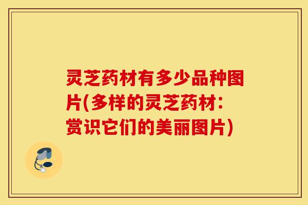 灵芝药材有多少品种图片(多样的灵芝药材:赏识它们的美丽图片)-第1张图片-灵芝之家 灵芝药材有多少品种图片(多样的灵芝药材:赏识它们的美丽图片)-第1张图片-灵芝之家