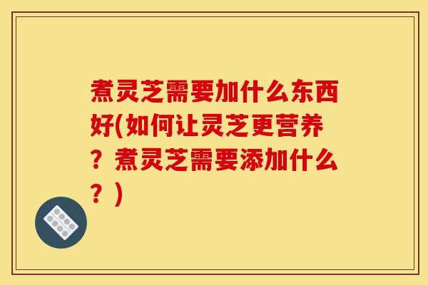 煮灵芝需要加什么东西好(如何让灵芝更营养？煮灵芝需要添加什么？)-第1张图片-灵芝之家
