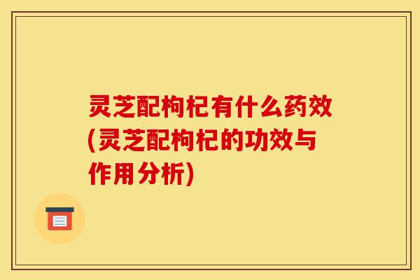 灵芝配枸杞有什么药效(灵芝配枸杞的功效与作用分析)-第1张图片-灵芝之家 灵芝配枸杞有什么药效(灵芝配枸杞的功效与作用分析)-第1张图片-灵芝之家